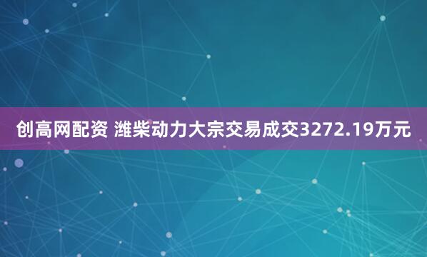 创高网配资 潍柴动力大宗交易成交3272.19万元