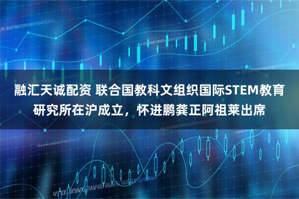 融汇天诚配资 联合国教科文组织国际STEM教育研究所在沪成立，怀进鹏龚正阿祖莱出席