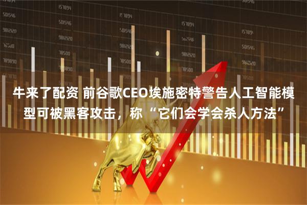 牛来了配资 前谷歌CEO埃施密特警告人工智能模型可被黑客攻击，称 “它们会学会杀人方法”