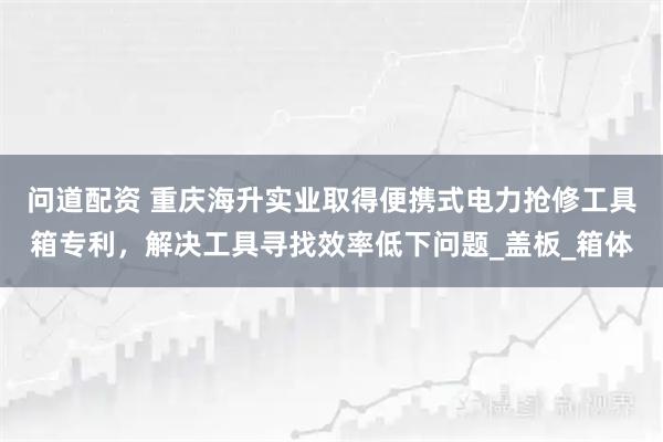 问道配资 重庆海升实业取得便携式电力抢修工具箱专利，解决工具寻找效率低下问题_盖板_箱体
