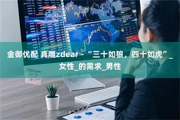 金御优配 真雕zdear - “三十如狼，四十如虎”_女性_的需求_男性