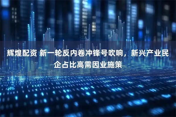 辉煌配资 新一轮反内卷冲锋号吹响，新兴产业民企占比高需因业施策