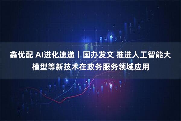 鑫优配 AI进化速递丨国办发文 推进人工智能大模型等新技术在政务服务领域应用