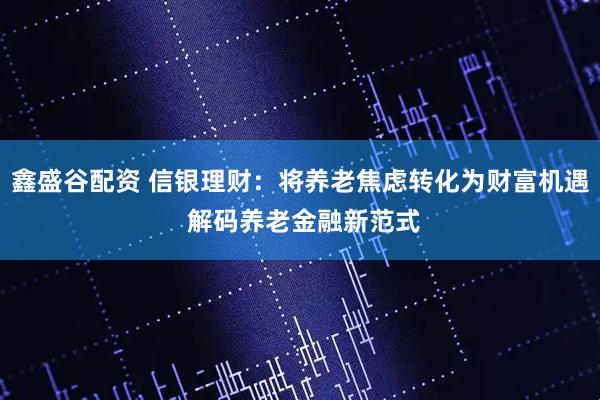 鑫盛谷配资 信银理财：将养老焦虑转化为财富机遇 解码养老金融新范式