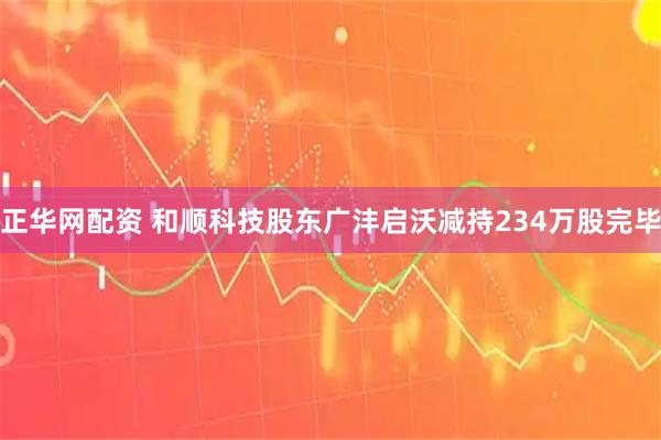 正华网配资 和顺科技股东广沣启沃减持234万股完毕