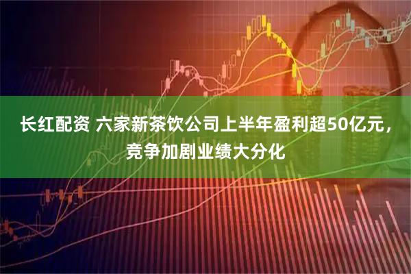 长红配资 六家新茶饮公司上半年盈利超50亿元，竞争加剧业绩大分化