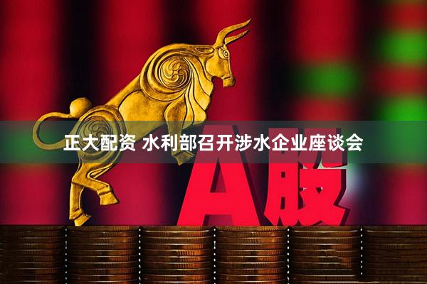 正大配资 水利部召开涉水企业座谈会